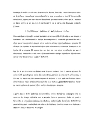 Esse tipo de análise usada para determinação do teor de acidez, consistiu nos conceitos
de ácido/base no qual usar-se uma base forte para neutralizar os íons H+ de um ácido
em solução aquosa por meio de uma base forte, que nessa análise foi o NaOH. No caso
do ácido acético o íon passível de ser ionizável era o hidrogênio do grupo carboxila
(COOH).
1 CH3COOH(aq) + 1 NaOH(aq) → 1 NaC2H3O2(aq) + 1 H2O(ℓ)
Observando a amostra 04 no qual a viragem ocorreu em 11,40 ml nota-se que devido a
cor obtida ter sido mais escura do que a cor expressa na literatura que seria uma rosa
claro quase imperceptível, devido a isso podemos chegar à conclusão que a amostra 04
ultrapassou o ponto de equivalência por apresentar uma cor diferente do expresso na
teoria. Já a amostra 05 apresentou um tom de rosa claro semelhante ao que é
encontrado na teoria isso nos indica que essa amostra atingiu o ponto de equivalência
com o valor de volume de 11,20 ml de NaOH.
Por fim a terceira amostra obteve uma viragem também com o mesmo volume da
amostra 05 que atingiu o ponto de equivalência, contudo a amostra 06 ultrapassou o
tom de cor esperado para essa margem de volume, o que pode ser inferido dessa
amostra é que houve erros humano durante essa titulação, podendo ter ocorrido maior
ou menor volume do que os 3,0 ml na hora de pipetar a amostra.
A partir desses dados podemos passar então a análise do teor de acidez presente na
amostra de vinagre utilizada para o estudo. Com os primeiros dados da pratica
fornecidos e calculados usados para estudo da padronização da solução de NaOH foi
possível descobrir a molaridade da solução de hidróxido de sódio e usar esse dado para
efetuar o cálculo da acidez do vinagre.
 