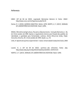 Referencia
ANAV. (07 de 04 de 2022). Legislação Normativa Número 6. Fonte: ANAV:
http://www.anav.com.br/legislacao.php?id=29
Danta, R. C. (2010). QUÍMICA ANALÍTICA. Belém: UFPA. NORTE, U. F. (2017). MANUAL
DE LABORATÓRIO DA DISCIPLINA. Natal: UJRN.
BRASIL. Ministério da Agricultura, Pecuária e Abastecimento. Instrução Normativa n. 36,
de 14 de outubro de 1999. Aprova o regulamento técnico para fixação dos padrões de
identidade e qualidade para fermentados acéticos. Diário Oficial da União, Poder
Executivo, Brasília, DF, 15 de outubro de 1999, Seção 1, p. 76
LEAL,R. Apostila de química experimental I. Goiás:Universidade Estadualde Goiás,2003
Leonel, G. e. (07 de 04 de 2022). quiimica dos alimentos. Fonte: abq:
http://www.abq.org.br/cbq/2013/trabalhos/10/3811-14370.html
NORTE, U. F. (2017). MANUAL DE LABORATÓRIO DA DISCIPLINA. Natal: UJRN.
 