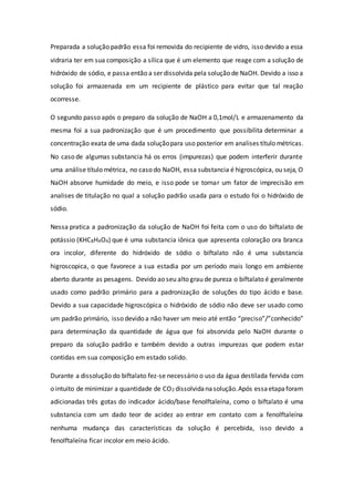Preparada a solução padrão essa foi removida do recipiente de vidro, isso devido a essa
vidraria ter em sua composição a sílica que é um elemento que reage com a solução de
hidróxido de sódio, e passa então a ser dissolvida pela solução de NaOH. Devido a isso a
solução foi armazenada em um recipiente de plástico para evitar que tal reação
ocorresse.
O segundo passo após o preparo da solução de NaOH a 0,1mol/L e armazenamento da
mesma foi a sua padronização que é um procedimento que possibilita determinar a
concentração exata de uma dada soluçãopara uso posterior em analises título métricas.
No caso de algumas substancia há os erros (impurezas) que podem interferir durante
uma análise título métrica, no caso do NaOH, essa substancia é higroscópica, ou seja, O
NaOH absorve humidade do meio, e isso pode se tornar um fator de imprecisão em
analises de titulação no qual a solução padrão usada para o estudo foi o hidróxido de
sódio.
Nessa pratica a padronização da solução de NaOH foi feita com o uso do biftalato de
potássio (KHC8H4O4) que é uma substancia iônica que apresenta coloração ora branca
ora incolor, diferente do hidróxido de sódio o biftalato não é uma substancia
higroscopica, o que favorece a sua estadia por um período mais longo em ambiente
aberto durante as pesagens. Devido ao seu alto grau de pureza o biftalato é geralmente
usado como padrão primário para a padronização de soluções do tipo ácido e base.
Devido a sua capacidade higroscópica o hidróxido de sódio não deve ser usado como
um padrão primário, isso devido a não haver um meio até então “preciso”/”conhecido”
para determinação da quantidade de água que foi absorvida pelo NaOH durante o
preparo da solução padrão e também devido a outras impurezas que podem estar
contidas em sua composição em estado solido.
Durante a dissolução do biftalato fez-se necessário o uso da água destilada fervida com
o intuito de minimizar a quantidade de CO2 dissolvidanasolução.Após essaetapaforam
adicionadas três gotas do indicador ácido/base fenolftaleína, como o biftalato é uma
substancia com um dado teor de acidez ao entrar em contato com a fenolftaleína
nenhuma mudança das características da solução é percebida, isso devido a
fenolftaleína ficar incolor em meio ácido.
 