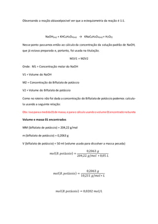 Observando a reação abiaxoéposivel ver que a estequiometria da reação é 1:1.
NaOH(aq) + KHC8H4O4(aq) → KNaC8H4O4(aq) + H2O(l)
Nesse ponto passamos então ao cálculo da concentração da solução padrão de NaOH,
que já estava preparada e, portanto, foi usada na titulação.
M1V1 = M2V2
Onde: M1 = Concentração molar do NaOH
V1 = Volume do NaOH
M2 = Concentração do Biftalato de potássio
V2 = Volume do Biftalato de potássio
Como no roteiro não foi dada a concentração do Biftalato de potássio podemos calcula-
la usando a seguinte relação:
Obs:issoparaa medida01de massa, e parao cálculousandoovolume 01encontradonabureta
Volume e massa 01 encontrados
MM (biftalato de potássio) = 204,22 g/mol
m (biftalato de potássio) = 0,2063 g
V (biftalato de potássio) = 50 ml (volume usado para dissolver a massa pesada)
𝑚𝑜𝑙(𝐵. 𝑝𝑜𝑡á𝑠𝑠𝑖𝑜) =
0,2063 𝑔
204,22 𝑔/𝑚𝑜𝑙 ∗ 0,05 𝐿
𝑚𝑜𝑙(𝐵. 𝑝𝑜𝑡á𝑠𝑠𝑖𝑜) =
0,2063 𝑔
10,211 𝑔/𝑚𝑜𝑙 ∗ 𝐿
𝑚𝑜𝑙(𝐵.𝑝𝑜𝑡á𝑠𝑠𝑖𝑜) = 0,0202 𝑚𝑜𝑙/𝐿
 