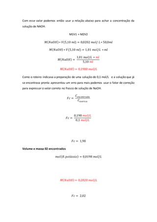 Com esse valor podemos então usar a relação abaixo para achar a concentração da
solução de NAOH.
M1V1 = M2V2
𝑀(𝑁𝑎𝑂𝐻)∗ 𝑉(5,10 𝑚𝑙) = 0,0202 𝑚𝑜𝑙/ 𝐿 ∗ 50,0𝑚𝑙
𝑀(𝑁𝑎𝑂𝐻) ∗ 𝑉(5,10 𝑚𝑙) = 1,01 𝑚𝑜𝑙/𝐿 ∗ 𝑚𝑙
𝑀(𝑁𝑎𝑂𝐻) =
1,01 𝑚𝑜𝑙/𝐿 ∗ 𝑚𝑙
5,10 𝑚𝑙
𝑀(𝑁𝑎𝑂𝐻) = 0,1980 𝑚𝑜𝑙/𝐿
Como o roteiro indicava a preparação de uma solução de 0,1 mol/L e a solução que já
se encontrava pronta apresentou um erro para mais podemos usar o fator de correção
para expressar o valor correto no frasco de solução de NaOH.
𝐹𝑐 =
𝐶𝑒𝑛𝑐𝑜𝑛𝑡𝑟𝑎𝑑𝑎
𝐶𝑡𝑒𝑜𝑟𝑖𝑐𝑎
𝐹𝑐 =
0,198 𝑚𝑜𝑙/𝐿
0,1 𝑚𝑜𝑙/𝐿
𝐹𝑐 = 1,98
Volume e massa 02 encontrados
𝑚𝑜𝑙(𝐵.𝑝𝑜𝑡á𝑠𝑠𝑖𝑜) = 0,0198 𝑚𝑜𝑙/𝐿
𝑀(𝑁𝑎𝑂𝐻) = 0,2020 𝑚𝑜𝑙/𝐿
𝐹𝑐 = 2,02
 