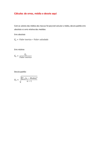 Cálculos de erros, média e desvio aqui
Com os valores das médias das massas foi possível calcular a média, desvio padrão erro
absoluto e o erro relativo das medidas
Erro absoluto
𝐸𝐴 = 𝑉𝑎𝑙𝑜𝑟 𝑡𝑒𝑜𝑟𝑖𝑐𝑜 − 𝑉𝑎𝑙𝑜𝑟 𝑐𝑎𝑙𝑐𝑢𝑙𝑎𝑑𝑜
Erro relativo
𝐸𝑅 =
𝐸𝐴
𝑉𝑎𝑙𝑜𝑟 𝑡𝑒𝑜𝑟𝑖𝑐𝑜
Desvio padrão
𝐷𝑃 = √
∑ (𝑥𝑖 − 𝑀𝑒𝑑𝑖𝑎)²
𝑛
𝑖=1
𝑛 − 1
 