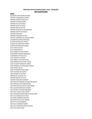 ADALBERTO DOS SANTOS RICARDO
ADENILCE FERNANDES DE SOUZA
ADRIANA APARECIDA DOS REIS
ADRIANA CAETANO GOMES
ADRIANA DA SILVA ROCHA
ADRIANA LOPES DE SOUZA
ADRIANA MINTO DA SILVA
ADRIANA MOREIRA DE VASCONCELOS
ADRIANA SANTOS DE ARAÚJO
ADRIANO CARVALHO
ADRIANO TRINDADE DA SILVA
ÁGATHA HERNANDES DE ALMEIDA FREIRE
ALANDERLON SANTOS BERTOLACI
ALCILENE PESSOA DOS SANTOS
ALCIONE DA CONCEICAO SANTOS
ALENICIA OLIVEIRA DOS SANTOS
ALEX CARLOS JACINTO
ALEX FIGUEIREDO IDE
ALEX SANDRO DA SILVA SANTOS
ALEXSANDER AZEREDO RODRIGUES
ALEXSANDRO FEITOSA SILVA
ALICE RAMOS DE OLIVEIRA
ALINE ABREU DE OLIVEIRA JESUS
ALINE BARRETO DE OLIVEIRA LOIOLA
ALINE DA GAMA CERQUEDA TORRES
ALINE GABRIELA DA CONCEIÇÃO CORREA
ALINE GOMES PAULO
ALINE GUIMARÃES MAGALHÃES
ALINE OLIVEIRA DOS SANTOS
ALINE SOARES DE OLIVEIRA
AMANDA DE OLIVEIRA LEAL
AMANDA MOURA DA SILVA
AMANDA NOGUEIRA SHERMAN
ANA CAROLINA ANDRADE DE MACEDO GARCIA
ANA CAROLINA DE MOURA PEREIRA
ANA CAROLINA DOS SANTOS FENO GOMES
ANA CLAUDIA MOREIRA DO AMARAL
ANA CRISTINA CHILINQUE BRANDAO
ANA GLEICY ARAÚJO DOS SANTOS
ANA LIGIA BRAGA MENDONÇA DE SOUZA FARIA
ANA LUCIA MARQUES DE SOUZA
ANA MARIA AMORIM CARVALHO
ANA MARTHA DA COSTA AMARAL
ANA PAULA LOPES BARBOSA
ANA PAULA MARINHO RAMOS
ANA PAULA MARTINS GOMES DA SILVA
ANA PAULA MELO FARIA
PROCESSO SELETIVO SIMPLIFICADO / 2016 - EDUCAÇÃO
DESCLASSIFICADOS
NOME:
 
