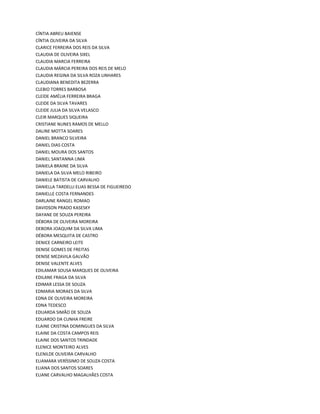 CÍNTIA ABREU BAIENSE
CÍNTIA OLIVEIRA DA SILVA
CLARICE FERREIRA DOS REIS DA SILVA
CLAUDIA DE OLIVEIRA SIXEL
CLAUDIA MARCIA FERREIRA
CLAUDIA MÁRCIA PEREIRA DOS REIS DE MELO
CLAUDIA REGINA DA SILVA ROZA LINHARES
CLAUDIANA BENEDITA BEZERRA
CLEBIO TORRES BARBOSA
CLEIDE AMÉLIA FERREIRA BRAGA
CLEIDE DA SILVA TAVARES
CLEIDE JULIA DA SILVA VELASCO
CLEIR MARQUES SIQUEIRA
CRISTIANE NUNES RAMOS DE MELLO
DALINE MOTTA SOARES
DANIEL BRANCO SILVEIRA
DANIEL DIAS COSTA
DANIEL MOURA DOS SANTOS
DANIEL SANTANNA LIMA
DANIELA BRAINE DA SILVA
DANIELA DA SILVA MELO RIBEIRO
DANIELE BATISTA DE CARVALHO
DANIELLA TARDELLI ELIAS BESSA DE FIGUEIREDO
DANIELLE COSTA FERNANDES
DARLAINE RANGEL ROMAO
DAVIDSON PRADO KASESKY
DAYANE DE SOUZA PEREIRA
DÉBORA DE OLIVEIRA MOREIRA
DEBORA JOAQUIM DA SILVA LIMA
DÉBORA MESQUITA DE CASTRO
DENICE CARNEIRO LEITE
DENISE GOMES DE FREITAS
DENISE MEZAVILA GALVÃO
DENISE VALENTE ALVES
EDILAMAR SOUSA MARQUES DE OLIVEIRA
EDILANE FRAGA DA SILVA
EDIMAR LESSA DE SOUZA
EDMARIA MORAES DA SILVA
EDNA DE OLIVEIRA MOREIRA
EDNA TEDESCO
EDUARDA SIMÃO DE SOUZA
EDUARDO DA CUNHA FREIRE
ELAINE CRISTINA DOMINGUES DA SILVA
ELAINE DA COSTA CAMPOS REIS
ELAINE DOS SANTOS TRINDADE
ELENICE MONTEIRO ALVES
ELENILDE OLIVEIRA CARVALHO
ELIAMARA VERÍSSIMO DE SOUZA COSTA
ELIANA DOS SANTOS SOARES
ELIANE CARVALHO MAGALHÃES COSTA
 