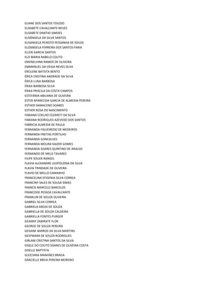 ELIANE DOS SANTOS TOLEDO
ELISABETE CAVALCANTE NEVES
ELISABETE DANTAS SIMOES
ELISÂNGELA DA SILVA SANTOS
ELISANGELA PEIXOTO PESSANHA DE SOUZA
ELIZANGELA FERREIRA DOS SANTOS FARIA
ELLEN GARCIA SANTOS
ELZI MARIA RABELO COUTO
EMENELVINA RAMOS DE OLIVEIRA
EMMANUEL DA VEIGA NEVES SILVA
ERCILENE BATISTA BENTO
ÉRICA CRISTINA ANDRADE DA SILVA
ÉRICA LUNA BARBOSA
ÉRIKA BARBOSA SILVA
ÉRIKA PRISCILA DA COSTA CAMPOS
ESTEFÂNIA ABILIANA DE OLIVEIRA
ESTER APARECIDA GARCIA DE ALMEIDA PEREIRA
ESTHER DAMACENO SOARES
ESTHER ROSA DO NASCIMENTO
FABIANA COELHO CEZARETI DA SILVA
FABIANA RODRIGUES AZEVEDO DOS SANTOS
FABRICIA ALMEIDA DE PAULA
FERNANDA FIGUEIREDO DE MEDEIROS
FERNANDA FREITAS PORTILHO
FERNANDA GONCALVES
FERNANDA MOURA KAIZER GOMES
FERNANDA SOARES QUINTINO DE ARAÚJO
FERNANDO DE MELO TAVARES
FILIPE SOUZA RANGEL
FLAVIA ALEXANDRE LEOPOLDINA DA SILVA
FLAVIA TRINDADE DE OLIVEIRA
FLAVIO DE MELLO CAMANHO
FRANCELINA EFIGENIA SILVA CORREA
FRANCINY SALES DE SOUSA SIMAS
FRANCIS MARCELO BARCELOS
FRANCOISE PESSOA CAVALCANTE
FRANKLIN DE SOUZA OLIVEIRA
GABRIEL SILVA CORREA
GABRIELA AREAS DE SOUZA
GABRIELLA DE SOUZA CALDEIRA
GABRIELLA FONTES PURGER
GEANNY ZANIRATE FLOR
GEORGE DE SOUZA PEREIRA
GESIANE BARROS DA SILVA MARTINS
GESYMARA DE SOUZA RODRIGUES
GIRLANI CRISTINA SANTOS DA SILVA
GISELE DO COUTO SOARES DE OLIVEIRA COSTA
GISELLE BAPTISTA
GLEICIANA MANHÃES BRAGA
GRACIELLE BREIA PEREIRA MORENO
 