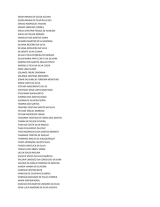 SARAH MARIA DE SOUZA AGUIAR
SELMA MARIA DE OLIVEIRA ALVES
SERGIO RODRIGUES TANURE
SERGIO SAMPAIO CORREA
SHEILA CRISTINA PASSOS DE ALMEIDA
SHEILA DE SOUZA MORAES
SIDNALVA DOS SANTOS VIANA
SILMARA MARTINS DE ALVARENGA
SILVANA BEZERRA DA SILVA
SILVANA NOGUEIRA DA SILVA
SILVANETE SILVA CUNHA
SILVIA LETICIA FERREIRA DE MORAES
SILVIA MARIA PINTO CAETE DA SILVEIRA
SIMONE DOS SANTOS ARAUJO PINTO
SIMONE LETICIA DA SILVA COSTA
SINDI LIMA NUNES
SOLANGE FREIRE SARDINHA
SOLANGE SANTANA MEDEIROS
SONIA DAS GRACAS FERREIRA MONTEIRO
SONIA LOPES DA SILVA
STEFANY NASCIMENTO DE AS
STEPHANY ROSA LOPES MONTEIRO
STHEFANNY RAYRA BRITO
SURAMA DOS SANTOS BESSA
SUZANA DE OLIVEIRA SERPA
TAMIRIS DOS SANTOS
TAMYRES CRISTINA SANTOS DA SILVA
TATIANE MACIEL BARBOSA
TATIANI MERCEDES FARIAS
THAIANNY CRISTINA DE FARIAS DOS SANTOS
THAINA DE SOUZA OLIVEIRA
THAIS DA COSTA SILVA RABELO
THAIS FIGUEIREDO DA CRUZ
THAIS RODRIGUES DOS SANTOS BARRETO
THAMARA TRINTIM DE ARAUJO
THAMIRES INACIO DE ALBUQUERQUE
THAYS HERRISON CALIXTO SILVA
THAYZA ANGELICA DA SILVA
THIAGO JOSE ABREU SENRA
UELEN SOUZA MOURA
VACILEA SOUZA DA SILVA MARVILA
VALERIA CARDOZO DA CONCEICAO SILVEIRA
VALERIA DA GRACA PEDROSA DE MACENA
VANDA VIANNA DE OLIVEIRA
VANESSA CRISTINA BEER
VANESSA DE OLIVEIRA EDUARDO
VANESSA MACHADO DE PAULA CORREA
VANIA PEREIRA BOREL
VANUSIA DOS SANTOS LINHARES DA SILVA
VERA LUCIA AMORIM DA SILVA VICENTE
 
