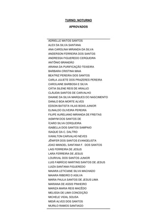 TURNO: NOTURNO
APROVADOS
ADRIELLE MATOS SANTOS
ALEX DA SILVA SANTANA
ANA CAROLINA MIRANDA DA SILVA
ANDERSON FERREIRA DOS SANTOS
ANDRESSA FIGUEREDO CERQUEIRA
ANTÔNIO BRANDÃO
ARIANA DA PURIFICAÇÃO TEIXEIRA
BARBARA CRISTINA MAIA
BEATRIZ PEREIRA DOS SANTOS
CARLA JULIETE DOS PRAZERES PEREIRA
CAROLAINE BARBOSA E SILVA
CÁTIA SILENE REIS DE ARAUJO
CLÁUDIA SANTOS DE CARVALHO
DAIANE DA SILVA MARQUES DO NASCIMENTO
DANILO BOA MORTE ALVES
EDSON BATISTA VILAS BOAS JUNIOR
ELINALDO OLIVEIRA PEREIRA
FILIPE AURELIANO MIRANDA DE FREITAS
IASMYM DOS SANTOS DE
ÍCARO SILVA CERQUEIRA
ISABELLA DOS SANTOS SAMPAIO
ISAQUE DA C. DALTRO
IVANILTON CARVALHO NEVES
JÊNIFER DOS SANTOS EVANGELISTA
JOAO MANOEL SANTANA F. DOS SANTOS
LAIS FERREIRA DE JESUS
LARA FERREIRA DE JESUS
LOURIVAL DOS SANTOS JUNIOR
LUIS FABRÍCIO MARTINS SANTOS DE JESUS
LUIZA SANTANA FIGUEREDO
MAIARA LETICIANE SILVA MACHADO
MAIARA RIBEIRO D ASILVA
MARIA PAULA SANTOS DE JESUS LIMA
MARIANA DE ASSIS PINHEIRO
MARIZA MARIA REIS MACÊDO
MELISSA DE LIMA CONCEIÇÃO
MICHELE VIDAL SOUSA
MIDIÃ ALVES DOS SANTOS
MURILO RAMOS SANTIAGO
 
