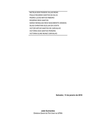 Salvador, 13 de janeiro de 2018
Jade Guimarães
Diretora-Geral do Pré-Vest na UFBA
NATÁLIA DOS PASSOS VILLAS BOAS
PAULO RICARDO SANTOS DA SILVA
PEDRO LUCAS MATOS RIBEIRO
ROGÉRIO REIS SANTOS
SARAH MONALISA REIS NASCIMENTO ARANHA
SILAS CHRISTIAN ALELUIA DA COSTA
VICTOR ARTUR SANTOS DE CARVALHO
VICTORIA DOS SANTOS PEREIRA
VICTORIA ELINE MUNIZ CARVALHO
 