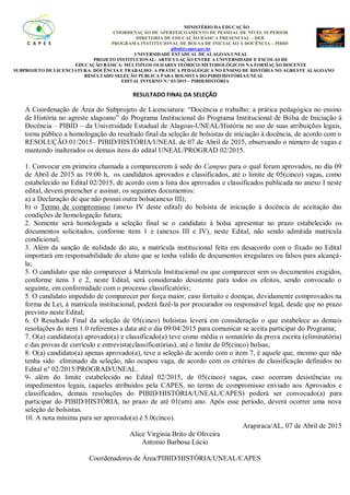 MINISTÉRIO DA EDUCAÇÃO
COORDENAÇÃO DE APERFEIÇOAMENTO DE PESSOAL DE NÍVEL SUPERIOR
DIRETORIA DE EDUCAÇÃO BÁSICA PRESENCIAL – DEB
PROGRAMA INSTITUCIONAL DE BOLSA DE INICIAÇÃO À DOCÊNCIA – PIBID
pibid@capes.gov.br
UNIVERSIDADE ESTADUAL DE ALAGOAS-UNEAL
PROJETO INSTITUCIONAL: ARTICULAÇÃO ENTRE A UNIVERSIDADE E ESCOLAS DE
EDUCAÇÃO BÁSICA: MÚLTIPLOS OLHARES TEÓRICO-METODOLÓGICOS NA FORMAÇÃO DOCENTE
SUBPROJETO DE LICENCIATURA: DOCÊNCIA E TRABALHO: A PRÁTICA PEDAGÓGICA NO ENSINO DE HISTÓRIA NO AGRESTE ALAGOANO
RESULTADO SELEÇÃO PÚBLICA PARA BOLSISTA DO PIBID/HISTÓRIA/UNEAL
EDITAL INTERNO N.º 03/2015 – PIBID/HISTÓRIA
RESULTADO FINAL DA SELEÇÃO
A Coordenação de Área do Subprojeto de Licenciatura: “Docência e trabalho: a prática pedagógica no ensino
de História no agreste alagoano” do Programa Institucional do Programa Institucional de Bolsa de Iniciação à
Docência – PIBID – da Universidade Estadual de Alagoas-UNEAL/História no uso de suas atribuições legais,
torna público a homologação do resultado final da seleção de bolsistas de iniciação à docência, de acordo com o
RESOLUÇÃO 01/2015– PIBID/HISTÓRIA/UNEAL de 07 de Abril de 2015, observando o número de vagas e
mantendo inalterados os demais itens do edital UNEAL/PROGRAD 02/2015.
1. Convocar em primeira chamada a comparecerem à sede do Campus para o qual foram aprovados, no dia 09
de Abril de 2015 as 19:00 h, os candidatos aprovados e classificados, até o limite de 05(cinco) vagas, como
estabelecido no Edital 02/2015, de acordo com a lista dos aprovados e classificados publicada no anexo I neste
edital, devem preencher e assinar, os seguintes documentos:
a) a Declaração de que não possui outra bolsa(anexo III);
b) o Termo de compromisso (anexo IV deste edital) do bolsista de iniciação à docência de aceitação das
condições de homologação futura;
2. Somente será homologada a seleção final se o candidato à bolsa apresentar no prazo estabelecido os
documentos solicitados, conforme item 1 e (anexos III e IV), neste Edital, não sendo admitida matrícula
condicional;
3. Além da sanção de nulidade do ato, a matrícula institucional feita em desacordo com o fixado no Edital
importará em responsabilidade do aluno que se tenha valido de documentos irregulares ou falsos para alcançá-
la;
5. O candidato que não comparecer à Matrícula Institucional ou que comparecer sem os documentos exigidos,
conforme itens 1 e 2, neste Edital, será considerado desistente para todos os efeitos, sendo convocado o
seguinte, em conformidade com o processo classificatório;
5. O candidato impedido de comparecer por força maior, caso fortuito e doenças, devidamente comprovados na
forma de Lei, à matrícula institucional, poderá fazê-la por procurador ou responsável legal, desde que no prazo
previsto neste Edital;
6. O Resultado Final da seleção de 05(cinco) bolsistas leverá em consideração o que estabelece as demais
resoluções do item 1.0 referentes a data até o dia 09/04/2015 para comunicar se aceita participar do Programa;
7. O(a) candidato(a) aprovado(a) e classificado(a) teve como média o somatório da prova escrita (eliminatória)
e das provas de currículo e entrevista(classificatórias), até o limite de 05(cinco) bolsas;
8. O(a) candidato(a) apenas aprovado(a), teve a seleção de acordo com o item 7, é aquele que, mesmo que não
tenha sido eliminado da seleção, não ocupou vaga, de acordo com os critérios de classificação definidos no
Edital n° 02/2015/PROGRAD/UNEAL.
9- além do limite estabelecido no Edital 02/2015, de 05(cinco) vagas, caso ocorram desistências ou
impedimentos legais, (aqueles atribuídos pela CAPES, no termo de compromisso enviado aos Aprovados e
classificados, demais resoluções do PIBID/HISTÓRIA/UNEAL/CAPES) poderá ser convocado(a) para
participar do PIBID/HISTÓRIA, no prazo de até 01(um) ano. Após esse período, deverá ocorrer uma nova
seleção de bolsistas.
10. A nota mínima para ser aprovado(a) é 5.0(cinco).
Arapiraca/AL, 07 de Abril de 2015
Alice Virginia Brito de Oliveira
Antonio Barbosa Lúcio
Coordenadores de Área/PIBID/HISTÓRIA/UNEAL/CAPES
 