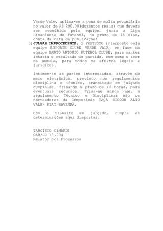 Verde Vale, aplica-se a pena de multa pecuniária
no valor de R$ 200,00(duzentos reais) que deverá
ser recolhida pela equipe, junto a Liga
Riosulense de Futebol, no prazo de 15 dias,
conta da data da publicação;
c)JULGAR IMPROCEDENTE, o PROTESTO interposto pela
equipe ESPORTE CLUBE VERDE VALE, em face da
equipe SANTO ANTONIO FUTEBOL CLUBE, para manter
intacta o resultado da partida, bem como o teor
da sumula, para todos os efeitos legais e
jurídicos.
Intimem-se as partes interessadas, através do
meio eletrônico, previsto nos regulamentos
disciplina e técnico, transitado em julgado
cumpra-se, frisando o prazo de 48 horas, para
eventuais recursos. Frisa-se ainda que, o
regulamento Técnico e Disciplinar são os
norteadores da Competição TAÇA SICOOB ALTO
VALE/ FIAT RAVENNA.
Com o transito em julgado, cumpra as
determinações aqui dispostas.
TARCISIO CIMARDI
OAB/SC 13.234
Relator dos Processos
 