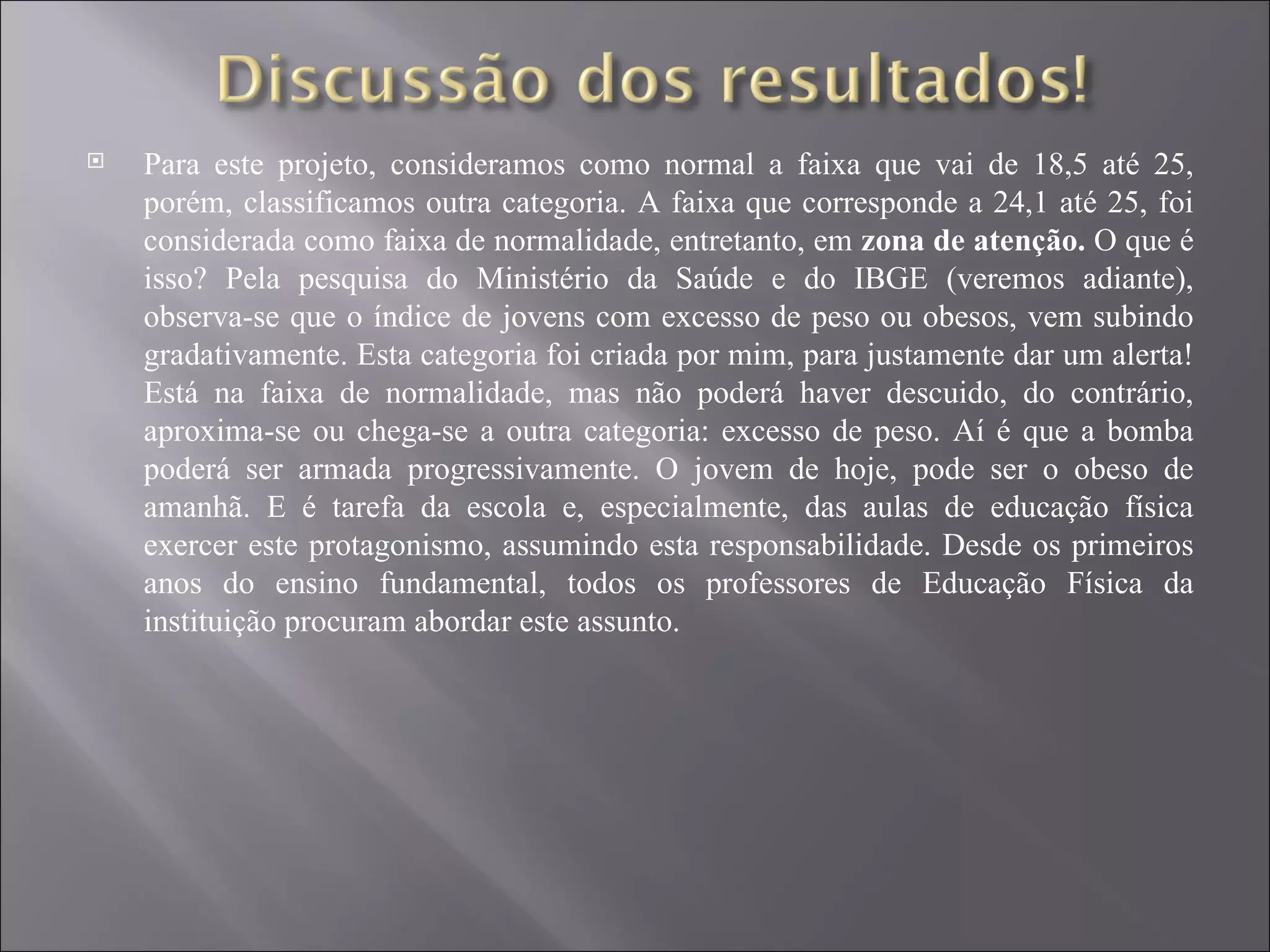 Para este projeto, consideramos como normal a faixa que vai de 18,5 até 25, porém, classificamos outra categoria. A faixa que corresponde a 24,1 até 25, foi considerada como faixa de normalidade, entretanto, em  zona de atenção.  O que é isso? Pela pesquisa do Ministério da Saúde e do IBGE (veremos adiante), observa-se que o índice de jovens com excesso de peso ou obesos, vem subindo gradativamente. Esta categoria foi criada por mim, para justamente dar um alerta! Está na faixa de normalidade, mas não poderá haver descuido, do contrário, aproxima-se ou chega-se a outra categoria: excesso de peso. Aí é que a bomba poderá ser armada progressivamente. O jovem de hoje, pode ser o obeso de amanhã. E é tarefa da escola e, especialmente, das aulas de educação física exercer este protagonismo, assumindo esta responsabilidade. Desde os primeiros anos do ensino fundamental, todos os professores de Educação Física da instituição procuram abordar este assunto. 