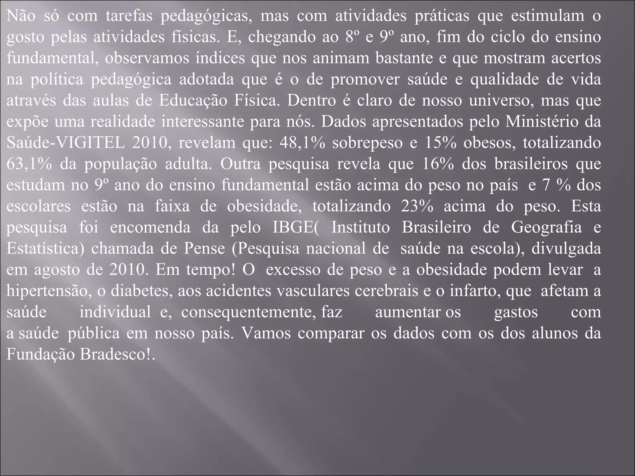Não só com tarefas pedagógicas, mas com atividades práticas que estimulam o gosto pelas atividades físicas. E, chegando ao 8º e 9º ano, fim do ciclo do ensino fundamental, observamos índices que nos animam bastante e que mostram acertos na política pedagógica adotada que é o de promover saúde e qualidade de vida através das aulas de Educação Física. Dentro é claro de nosso universo, mas que expõe uma realidade interessante para nós. Dados apresentados pelo Ministério da Saúde-VIGITEL 2010, revelam que: 48,1% sobrepeso e 15% obesos, totalizando 63,1% da população adulta. Outra pesquisa revela que 16% dos brasileiros que estudam no 9º ano do ensino fundamental estão acima do peso no país  e 7 % dos escolares estão na faixa de obesidade, totalizando 23% acima do peso. Esta pesquisa foi encomenda da pelo IBGE( Instituto Brasileiro de Geografia e Estatística) chamada de Pense (Pesquisa nacional de  saúde na escola), divulgada em agosto de 2010. Em tempo! O  excesso de peso e a obesidade podem levar  a hipertensão, o diabetes, aos acidentes vasculares cerebrais e o infarto, que  afetam a saúde individual  e,  consequentemente, faz aumentar os gastos com a saúde  pública em nosso país. Vamos comparar os dados com os dos alunos da Fundação Bradesco!. 