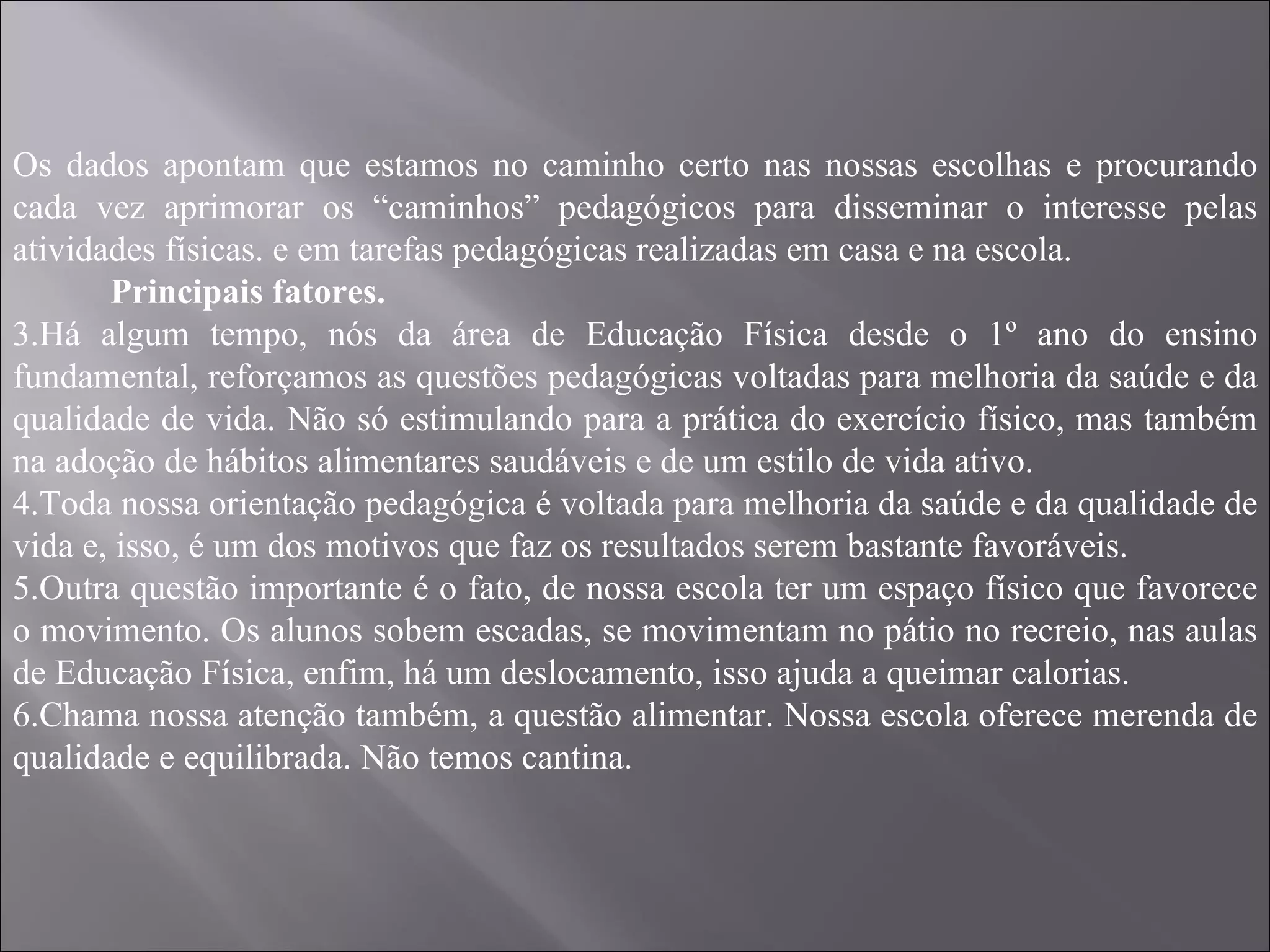 Os dados apontam que estamos no caminho certo nas nossas escolhas e procurando cada vez aprimorar os “caminhos” pedagógicos para disseminar o interesse pelas atividades físicas. e em tarefas pedagógicas realizadas em casa e na escola. Principais fatores. Há algum tempo, nós da área de Educação Física desde o 1º ano do ensino fundamental, reforçamos as questões pedagógicas voltadas para melhoria da saúde e da qualidade de vida. Não só estimulando para a prática do exercício físico, mas também na adoção de hábitos alimentares saudáveis e de um estilo de vida ativo. Toda nossa orientação pedagógica é voltada para melhoria da saúde e da qualidade de vida e, isso, é um dos motivos que faz os resultados serem bastante favoráveis. Outra questão importante é o fato, de nossa escola ter um espaço físico que favorece o movimento. Os alunos sobem escadas, se movimentam no pátio no recreio, nas aulas de Educação Física, enfim, há um deslocamento, isso ajuda a queimar calorias. Chama nossa atenção também, a questão alimentar. Nossa escola oferece merenda de qualidade e equilibrada. Não temos cantina.  