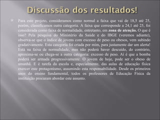 Para este projeto, consideramos como normal a faixa que vai de 18,5 até 25, porém, classificamos outra categoria. A faixa que corresponde a 24,1 até 25, foi considerada como faixa de normalidade, entretanto, em  zona de atenção.  O que é isso? Pela pesquisa do Ministério da Saúde e do IBGE (veremos adiante), observa-se que o índice de jovens com excesso de peso ou obesos, vem subindo gradativamente. Esta categoria foi criada por mim, para justamente dar um alerta! Está na faixa de normalidade, mas não poderá haver descuido, do contrário, aproxima-se ou chega-se a outra categoria: excesso de peso. Aí é que a bomba poderá ser armada progressivamente. O jovem de hoje, pode ser o obeso de amanhã. E é tarefa da escola e, especialmente, das aulas de educação física exercer este protagonismo, assumindo esta responsabilidade. Desde os primeiros anos do ensino fundamental, todos os professores de Educação Física da instituição procuram abordar este assunto. 