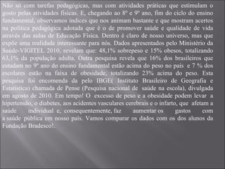 Não só com tarefas pedagógicas, mas com atividades práticas que estimulam o gosto pelas atividades físicas. E, chegando ao 8º e 9º ano, fim do ciclo do ensino fundamental, observamos índices que nos animam bastante e que mostram acertos na política pedagógica adotada que é o de promover saúde e qualidade de vida através das aulas de Educação Física. Dentro é claro de nosso universo, mas que expõe uma realidade interessante para nós. Dados apresentados pelo Ministério da Saúde-VIGITEL 2010, revelam que: 48,1% sobrepeso e 15% obesos, totalizando 63,1% da população adulta. Outra pesquisa revela que 16% dos brasileiros que estudam no 9º ano do ensino fundamental estão acima do peso no país  e 7 % dos escolares estão na faixa de obesidade, totalizando 23% acima do peso. Esta pesquisa foi encomenda da pelo IBGE( Instituto Brasileiro de Geografia e Estatística) chamada de Pense (Pesquisa nacional de  saúde na escola), divulgada em agosto de 2010. Em tempo! O  excesso de peso e a obesidade podem levar  a hipertensão, o diabetes, aos acidentes vasculares cerebrais e o infarto, que  afetam a saúde individual  e,  consequentemente, faz aumentar os gastos com a saúde  pública em nosso país. Vamos comparar os dados com os dos alunos da Fundação Bradesco!. 