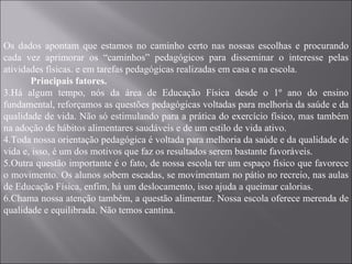 Os dados apontam que estamos no caminho certo nas nossas escolhas e procurando cada vez aprimorar os “caminhos” pedagógicos para disseminar o interesse pelas atividades físicas. e em tarefas pedagógicas realizadas em casa e na escola. Principais fatores. Há algum tempo, nós da área de Educação Física desde o 1º ano do ensino fundamental, reforçamos as questões pedagógicas voltadas para melhoria da saúde e da qualidade de vida. Não só estimulando para a prática do exercício físico, mas também na adoção de hábitos alimentares saudáveis e de um estilo de vida ativo. Toda nossa orientação pedagógica é voltada para melhoria da saúde e da qualidade de vida e, isso, é um dos motivos que faz os resultados serem bastante favoráveis. Outra questão importante é o fato, de nossa escola ter um espaço físico que favorece o movimento. Os alunos sobem escadas, se movimentam no pátio no recreio, nas aulas de Educação Física, enfim, há um deslocamento, isso ajuda a queimar calorias. Chama nossa atenção também, a questão alimentar. Nossa escola oferece merenda de qualidade e equilibrada. Não temos cantina.  