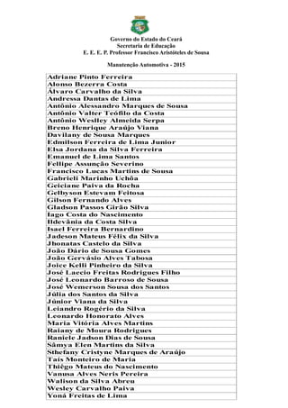 Governo do Estado do Ceará
Secretaria de Educação
E. E. E. P. Professor Francisco Aristóteles de Sousa
Manutenção Automotiva - 2015
Adriane Pinto Ferreira
Alonso Bezerra Costa
Álvaro Carvalho da Silva
Andressa Dantas de Lima
Antônio Alessandro Marques de Sousa
Antônio Valter Teófilo da Costa
Antônio Weslley Almeida Serpa
Breno Henrique Araújo Viana
Davilany de Sousa Marques
Edmilson Ferreira de Lima Junior
Elsa Jordana da Silva Ferreira
Emanuel de Lima Santos
Fellipe Assunção Severino
Francisco Lucas Martins de Sousa
Gabrieli Marinho Uchôa
Geiciane Paiva da Rocha
Gelbyson Estevam Feitosa
Gilson Fernando Alves
Gladson Passos Girão Silva
Iago Costa do Nascimento
Ildevânia da Costa Silva
Isael Ferreira Bernardino
Jadeson Mateus Félix da Silva
Jhonatas Castelo da Silva
João Dário de Sousa Gomes
João Gervásio Alves Tabosa
Joice Kelli Pinheiro da Silva
José Laecio Freitas Rodrigues Filho
José Leonardo Barroso de Sousa
José Wemerson Sousa dos Santos
Júlia dos Santos da Silva
Júnior Viana da Silva
Leiandro Rogério da Silva
Leonardo Honorato Alves
Maria Vitória Alves Martins
Raiany de Moura Rodrigues
Raniele Jadson Dias de Sousa
Sâmya Elen Martins da Silva
Sthefany Cristyne Marques de Araújo
Taís Monteiro de Maria
Thiêgo Mateus do Nascimento
Vanusa Alves Neris Pereira
Walison da Silva Abreu
Wesley Carvalho Paiva
Yoná Freitas de Lima
 