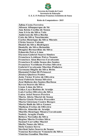 Governo do Estado do Ceará
Secretaria de Educação
E. E. E. P. Professor Francisco Aristóteles de Sousa
Redes de Computadores - 2015
Ádina Costa Ferreira
Alisson Albuquerque de Sá
Ana Késia Coelho de Sousa
Ana Livia da Silva Vale
Anderson da Silva Rocha
Caio da Silva Nascimento
Carlos Henrique da Silva Morais
Clésia Soares Valente
Daniel da Silva Rodrigues
Danielly da Silva Reinaldo
Douglas Bernardino da Silva
Eduarda Paiva Lima
Elysson Gabriel Soares Simões
Francisca Leidiane Paiva Nonato
Francisco Alan Barros Cavalcante
Francisco Evaldo Sousa dos Santos
Francisco Veridiano Freitas Silveira
Gabriel Cavalcante Martins Pinheiro
Germana Dágila da Silva Brito
Hamutal Fohat Di Primazzi
Jéssica Queiroz Fontes
João Victor Freire de Oliveira
José Fabrício Sousa Silveira
José Rubens dos Santos Barbosa
Keven Soares da Silva
Liane Lima da Silva
Lidya Lays Batista de Araújo
Luis Carlos Oliveira da Silva
Luiza Ariel Soares Pereira
Maria Alícia Maciel de Sousa
Maria Gisele Pereira Praxedes
Maria Gleiciane Castro Borges
Maria Ruth da Silva Gomes
Matheus Freitas de Oliveira
Mércia Almeida de Araújo
Murillo Henrique Moura Cavalcante
Natiely Aragão Paula
Rebeca Noronha da Silva
Regina Maria Freitas Silva
Samuel Carvalho Maciel
Sheila Nunes da Silva
Stela Gomes Serra
Sterfani Sales Soares de Sousa
Vanessa Kerolayne Venancio da Silva
Vinícius Gondim Martins
 