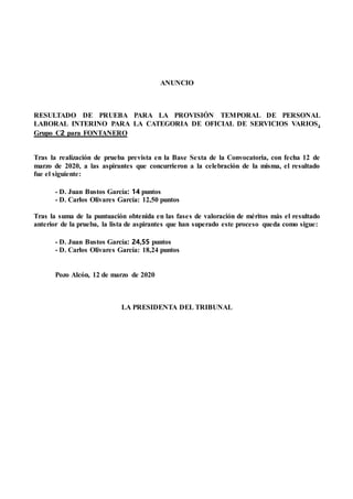 ANUNCIO
RESULTADO DE PRUEBA PARA LA PROVISIÓN TEMPORAL DE PERSONAL
LABORAL INTERINO PARA LA CATEGORIA DE OFICIAL DE SERVICIOS VARIOS,
Grupo C2 para FONTANERO
Tras la realización de prueba prevista en la Base Sexta de la Convocatoria, con fecha 12 de
marzo de 2020, a las aspirantes que concurrieron a la celebración de la misma, el resultado
fue el siguiente:
- D. Juan Bustos García: 14 puntos
- D. Carlos Olivares García: 12,50 puntos
Tras la suma de la puntuación obtenida en las fases de valoración de méritos más el resultado
anterior de la prueba, la lista de aspirantes que han superado este proceso queda como sigue:
- D. Juan Bustos García: 24,55 puntos
- D. Carlos Olivares García: 18,24 puntos
Pozo Alcón, 12 de marzo de 2020
LA PRESIDENTA DEL TRIBUNAL
 