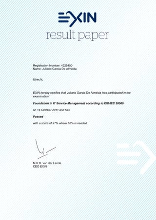 Registration Number: 4225450
Name: Juliano Garcia De Almeida


Utrecht,



EXIN hereby certifies that Juliano Garcia De Almeida has participated in the
examination

Foundation in IT Service Management according to ISO/IEC 20000

on 14 October 2011 and has

Passed

with a score of 97% where 65% is needed.




M.R.B. van der Lande
CEO EXIN
 