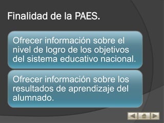 Finalidad de la PAES.

 Ofrecer información sobre el
 nivel de logro de los objetivos
 del sistema educativo nacional.

 Ofrecer información sobre los
 resultados de aprendizaje del
 alumnado.
 