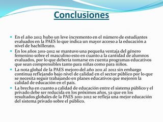 Conclusiones

 En el año 2012 hubo un leve incremento en el número de estudiantes
  evaluados en la PAES lo que indica un mayor acceso a la educación a
  nivel de bachillerato.
 En los años 2011-2012 se mantuvo una pequeña ventaja del género
  femenino sobre el masculino esto en cuanto a la cantidad de alumnos
  evaluados, por lo que debería tomarse en cuenta programas educativos
  que sean comprensibles tanto para niñas como para niños.
 La nota global de la PAES mejoro del año 2011 al 2012 sin embargo
  continua reflejando bajo nivel de calidad en el sector público por lo que
  se necesita seguir trabajando en planes educativos que mejoren la
  calidad de educación en el país.
 La brecha en cuanto a calidad de educación entre el sistema público y el
  privado debe ser reducida en los próximos años, ya que en los
  resultados globales de la PAES 2011-2012 se refleja una mejor educación
  del sistema privado sobre el público.
 