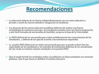 Recomendaciones
 La educación debería de ser buena independientemente sea un centro educativo y
  privado, a través de nuevos métodos e integración al estudiante.

 Los docentes de los centros educativos públicos deberían de realizar una buena
  metodología de enseñanza para que, los estudiantes puedan tener una buena preparación
  y salir bien formados de sus estudios de bachiller, ya que es la base de la Universidad.

 La PAES debería de ser una prueba que evalué verdaderamente los conocimientos de los
  estudiantes, y debería de ser apta de acuerdo a las enseñanzas impartidas.

 La prueba PAES debería de ser mejor estructurada para que se pueda evaluar bien las
  capacidades de los estudiantes y los métodos de enseñanzas deberían de ser actualizados
  de este modo se tendrían mejores resultados en la prueba PAES.


 Que el estado brinde los resultados reales a la población no datos amañados con mentiras
  piadosas. Que lo que hacen es debilitar el sistema educativo.
 