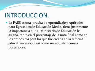 INTRODUCCION.
 La PAES es una prueba de Aprendizaje y Aptitudes
 para Egresados de Educación Media, tiene justamente
 la importancia que el Ministerio de Educación le
 asigna, tanto en el porcentaje de la nota final como en
 los propósitos para los que fue creada en la reforma
 educativa de 1998, así como sus actualizaciones
 posteriores.
 