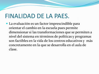 FINALIDAD DE LA PAES.
 La evaluación es un factor imprescindible para
 orientar el cambio en la escuela pues permite
 dimensionar si las transformaciones que se permiten a
 nivel del sistema en términos de políticas y programas
 son factibles en la vida de los centros educativos y más
 concretamente en la que se desarrolla en el aula de
 clase.
 