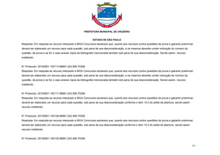 PREFEITURA MUNICIPAL DE CRUZEIRO
ESTADO DE SÃO PAULO
85
Resposta: Em resposta ao recurso interposto a MGA Concursos esclarece que, quanto aos recursos contra questões da prova e gabarito preliminar,
deverá ser elaborado um recurso para cada questão, sob pena de sua desconsideração, e os mesmos deverão conter indicação do número da
questão, da prova e se for o caso anexar cópia da bibliografia mencionada também sob pena de sua desconsideração. Sendo assim, recurso
indeferido.
N° Protocolo: 20150901.100113.88891.203.506.75308
Resposta: Em resposta ao recurso interposto a MGA Concursos esclarece que, quanto aos recursos contra questões da prova e gabarito preliminar,
deverá ser elaborado um recurso para cada questão, sob pena de sua desconsideração, e os mesmos deverão conter indicação do número da
questão, da prova e se for o caso anexar cópia da bibliografia mencionada também sob pena de sua desconsideração. Sendo assim, recurso
indeferido.
N° Protocolo: 20150901.100117.88891.203.506.75308
Resposta: Em resposta ao recurso interposto a MGA Concursos esclarece que, quanto aos recursos contra questões da prova e gabarito preliminar,
deverá ser elaborado um recurso para cada questão, sob pena de sua desconsideração conforme o item 10.3 do edital de abertura. sendo assim
recurso indeferido.
N° Protocolo: 20150901.100128.88891.203.506.75308
Resposta: Em resposta ao recurso interposto a MGA Concursos esclarece que, quanto aos recursos contra questões da prova e gabarito preliminar,
deverá ser elaborado um recurso para cada questão, sob pena de sua desconsideração conforme o item 10.3 do edital de abertura. sendo assim
recurso indeferido.
N° Protocolo: 20150901.100130.88891.203.506.75308
 