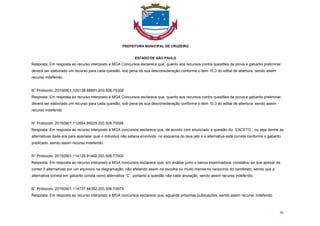PREFEITURA MUNICIPAL DE CRUZEIRO
ESTADO DE SÃO PAULO
86
Resposta: Em resposta ao recurso interposto a MGA Concursos esclarece que, quanto aos recursos contra questões da prova e gabarito preliminar,
deverá ser elaborado um recurso para cada questão, sob pena de sua desconsideração conforme o item 10.3 do edital de abertura. sendo assim
recurso indeferido.
N° Protocolo: 20150901.100138.88891.203.506.75308
Resposta: Em resposta ao recurso interposto a MGA Concursos esclarece que, quanto aos recursos contra questões da prova e gabarito preliminar,
deverá ser elaborado um recurso para cada questão, sob pena de sua desconsideração conforme o item 10.3 do edital de abertura. sendo assim
recurso indeferido.
N° Protocolo: 20150901.112854.89229.203.506.75558
Resposta: Em resposta ao recurso interposto a MGA concursos esclarece que, de acordo com enunciado a questão diz ´EXCETO´, ou seja dentre as
alternativas dada era para assinalar qual o individuo não estaria envolvido no esquema do lava jato e a alternativa está correta conforme o gabarito
publicado, sendo assim recurso indeferido.
N° Protocolo: 20150901.114125.91460.203.506.77000
Resposta: Em resposta ao recurso interposto a MGA concursos esclarece que, em análise junto a banca examinadora, constatou-se que apesar de
conter 5 alternativas por um equivoco na diagramação, não afetando assim na escolha ou muito menos no raciocínio do candidato, sendo que a
alternativa correta em gabarito consta como alternativa ´C´, portanto a questão não cabe anulação, sendo assim recurso indeferido.
N° Protocolo: 20150901.114737.84392.203.506.70979
Resposta: Em resposta ao recurso interposto a MGA concursos esclarece que, aguarde próximas publicações, sendo assim recurso indeferido.
 