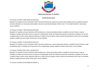 PREFEITURA MUNICIPAL DE CRUZEIRO
ESTADO DE SÃO PAULO
89
N° Protocolo: 20150901.150657.94593.203.506.79042
Resposta: Em resposta ao recurso interposto a MGA Concursos esclarece que, quanto aos recursos contra questões da prova e gabarito preliminar,
deverá ser elaborado um recurso para cada questão, sob pena de sua desconsideração conforme o item 10.3 do edital de abertura. sendo assim
recurso indeferido.
N° Protocolo: 20150901.170818.93769.203.506.78443
Resposta: Em resposta ao recurso interposto a MGA esclarece que, a banca examinadora analisou a questão de número 03 para o cargo de
Psicólogo e constatou que de fato ocorreu um equivoco na diagramação, tal fato não interfere para assinalar corretamente no gabarito uma vez que,
no gabarito segue a ordem correta, deduzindo então que no caderno de prova segue a ordem numérica não acarretando nenhum dano ao candidato
portanto a questão não será anulada. Sendo assim, recurso indeferido.
N° Protocolo: 20150901.191326.87229.203.506.73721
Resposta: Em resposta ao recurso interposto a MGA Concursos esclarece que, a banca examinadora analisou a questão de número 05 para o cargo
de Assistente Social, e constatou que de fato ocorreu erro na diagramação, portanto questão foi anulada. Sendo assim, recurso deferido.
N° Protocolo: 20150901.202517.89311.203.506.75715
Resposta: Em resposta ao recurso interposto a MGA esclarece que, a banca examinadora analisou a questão de número 03 para o cargo de
Psicólogo e constatou que de fato ocorreu um equivoco na diagramação, tal fato não interfere para assinalar corretamente no gabarito uma vez que,
no gabarito segue a ordem correta, deduzindo então que no caderno de prova segue a ordem numérica não acarretando nenhum dano ao candidato
portanto a questão não será anulada. Sendo assim, recurso indeferido.
N° Protocolo: 20150901.204150.86000.203.506.66112
 