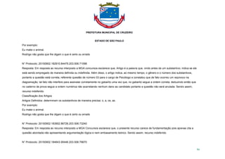 PREFEITURA MUNICIPAL DE CRUZEIRO
ESTADO DE SÃO PAULO
94
Por exemplo:
Eu matei o animal.
Rodrigo não gosta que lhe digam o que é certo ou errado
N° Protocolo: 20150902.182910.84479.203.506.71098
Resposta: Em resposta ao recurso interposto a MGA concursos esclarece que, Artigo é a palavra que, vindo antes de um substantivo, indica se ele
está sendo empregado de maneira definida ou indefinida. Além disso, o artigo indica, ao mesmo tempo, o gênero e o número dos substantivos,
portanto a questão está correta, referente questão de número 03 para o cargo de Psicólogo e constatou que de fato ocorreu um equivoco na
diagramação, tal fato não interfere para assinalar corretamente no gabarito uma vez que, no gabarito segue a ordem correta, deduzindo então que
no caderno de prova segue a ordem numérica não acarretando nenhum dano ao candidato portanto a questão não será anulada. Sendo assim,
recurso indeferido.
Classificação dos Artigos
Artigos Definidos: determinam os substantivos de maneira precisa: o, a, os, as.
Por exemplo:
Eu matei o animal.
Rodrigo não gosta que lhe digam o que é certo ou errado
N° Protocolo: 20150902.183902.86726.203.506.73240
Resposta: Em resposta ao recurso interposto a MGA Concursos esclarece que, o presente recurso carece de fundamentação pois apenas cita a
questão abordada não apresentando argumentação lógica e nem embasamento teórico. Sendo assim, recurso indeferido.
N° Protocolo: 20150902.184643.95446.203.506.79670
 