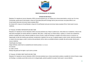 PREFEITURA MUNICIPAL DE CRUZEIRO
ESTADO DE SÃO PAULO
95
Resposta: Em resposta ao recurso interposto a MGA concusos esclarece que, em análise junto a banca examinadora, concluiu que. No menu
Ferramentas, aponte para Enviar/receber e clique em Esta pasta (Microsoft Exchange Server) para sincronizar uma pasta offline ou em
Enviar/recebe todos para sincronizar todas as pastas offline.
No Outlook 2010, clique em Enviar/Receber e clique em Enviar/Receber tudo para sincronizar todas as pastas off-line. Sendo assim recurso
indeferido.
N° Protocolo: 20150902.185708.84479.203.506.71098
Resposta: Em resposta ao recurso interposto a MGA concursos esclarece que, Artigo é a palavra que, vindo antes de um substantivo, indica se ele
está sendo empregado de maneira definida ou indefinida. Além disso, o artigo indica, ao mesmo tempo, o gênero e o número dos substantivos,
portanto a questão está correta, referente questão de número 03 para o cargo de Psicólogo e constatou que de fato ocorreu um equivoco na
diagramação, tal fato não interfere para assinalar corretamente no gabarito uma vez que, no gabarito segue a ordem correta, deduzindo então que
no caderno de prova segue a ordem numérica não acarretando nenhum dano ao candidato portanto a questão não será anulada. Sendo assim,
recurso indeferido.
Classificação dos Artigos
Artigos Definidos: determinam os substantivos de maneira precisa: o, a, os, as.
Por exemplo:
Eu matei o animal.
Rodrigo não gosta que lhe digam o que é certo ou errado
N° Protocolo: 20150902.185817.84479.203.506.71098
Resposta: Em resposta ao recurso interposto a MGA Concursos esclarece que, a banca examinadora analisou a questão de número 05 para o cargo
de Psicólogo, e constatou que de fato ocorreu erro na diagramação, portanto questão foi anulada. Sendo assim, recurso deferido.
 