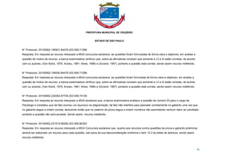 PREFEITURA MUNICIPAL DE CRUZEIRO
ESTADO DE SÃO PAULO
96
N° Protocolo: 20150902.185931.84479.203.506.71098
Resposta: Em resposta ao recurso interposto a MGA concursos esclarece, as questões foram formuladas de forma clara e objetivas, em analise a
questão de motivo de recurso, a banca examinadora verificou que, sobre as afirmativas constam que somente a I,II e III estão corretas, de acordo
com ou autores, (Van Kolck, 1975; Anzieu, 1981; Alves, 1998) e (Durand, 1997), portanto a questão está correta, sendo assim recurso indeferido.
N° Protocolo: 20150902.190030.84479.203.506.71098
Resposta: Em resposta ao recurso interposto a MGA concursos esclarece, as questões foram formulada de forma clara e objetivas, em analise a
questão de motivo de recurso, a banca examinadora verificou que, sobre as afirmativas constam que somente a I,II e III estão corretas, de acordo
com ou autores, (Van Kolck, 1975; Anzieu, 1981; Alves, 1998) e (Durand, 1997), portanto a questão está correta, sendo assim recurso indeferido.
N° Protocolo: 20150902.222052.87704.203.506.74136
Resposta: Em resposta ao recurso interposto a MGA esclarece que, a banca examinadora analisou a questão de número 03 para o cargo de
Psicólogo e constatou que de fato ocorreu um equivoco na diagramação, tal fato não interfere para assinalar corretamente no gabarito uma vez que,
no gabarito segue a ordem correta, deduzindo então que no caderno de prova segue a ordem numérica não acarretando nenhum dano ao candidato
portanto a questão não será anulada. Sendo assim, recurso indeferido.
N° Protocolo: 20150902.231515.96260.203.506.80322
Resposta: Em resposta ao recurso interposto a MGA Concursos esclarece que, quanto aos recursos contra questões da prova e gabarito preliminar,
deverá ser elaborado um recurso para cada questão, sob pena de sua desconsideração conforme o item 10.3 do edital de abertura. sendo assim
recurso indeferido.
 