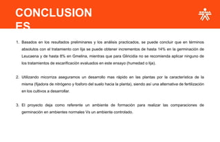 CONCLUSION
ES
1. Basados en los resultados preliminares y los análisis practicados, se puede concluir que en términos
absolutos con el tratamiento con lija se puede obtener incrementos de hasta 14% en la germinación de
Leucaena y de hasta 8% en Gmelina, mientras que para Gliricidia no se recomienda aplicar ninguno de
los tratamientos de escarificación evaluados en este ensayo (humedad o lija).
2. Utilizando micorriza aseguramos un desarrollo mas rápido en las plantas por la característica de la
misma (fijadora de nitrógeno y fosforo del suelo hacia la planta), siendo así una alternativa de fertilización
en los cultivos a desarrollar.
3. El proyecto deja como referente un ambiente de formación para realizar las comparaciones de
germinación en ambientes normales Vs un ambiente controlado.
 