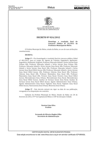 Terça-feira
28 de Fevereiro de 2012
10 - Ano IV - Nº 773
                                                          Ilhéus




                                                  ESTADO DA BAHIA
                                           PREFEITURA MUNICIPAL DE ILHÉUS
                                            SECRETARIA DE ADMINISTRAÇÃO




                                          DECRETO Nº 024/2012
                                                           Homologa o resultado final do
                                                           Concurso Público Nº 01/2011 da
                                                           Prefeitura Municipal de Ilhéus.

                         O Prefeito Municipal de Ilhéus, estado da Bahia, no uso de suas atribuições
                 constitucionais,

                          DECRETA:

                          Artigo 1º – Fica homologado o resultado final do concurso público, Edital
                 nº 001/2011, para os cargos de: Agente de Trânsito; Engenheiro Agrônomo;
                 Engenheiro Ambiental; Geógrafo; Professor Educação Infantil e Series Iniciais Zona
                 Urbana 40h; Professor Educação Infantil e Series Iniciais Zona Urbana 20h;
                 Professor Educação Infantil e Series Iniciais Zona Rural 40h; Professor Educação
                 Infantil e Series Iniciais Zona Rural 20h; Professor Educação Infantil e Series
                 Iniciais Zona Rural Difícil Acesso 40h; Professor Educação Infantil e Series Iniciais
                 Zona Rural Difícil Acesso 20h; Professor Ciências Zona Rural 40h; Professor
                 Ciências Zona Rural 20h; Professor Matemática Zona Rural 40h; Professor
                 Matemática Zona Rural 20h; Porteiro Zona Rural; Porteiro Zona Rural Difícil
                 Acesso; Merendeira(o) Zona Urbana; Merendeira(o) Zona Rural; Merendeira(o)
                 Zona Rural Difícil Acesso; Auxiliar de Serviços Gerais Zona Rural; Auxiliar de
                 Serviços Gerais Zona Rural Difícil Acesso; Agente Administrativo Zona Urbana;
                 Agente Administrativo Zona Rural; Vigilante Zona Rural; Vigilante Zona Rural
                 Difícil Acesso; Nutricionista Zona Urbana; Motorista Zona Urbana.

                        Artigo 2º - Este decreto entrará em vigor na data de sua publicação,
                 revogando-se as disposições em contrário.

                         Gabinete do Prefeito Municipal de Ilhéus, Estado da Bahia em 28 de
                 fevereiro de 2012, 477º da Capitania de Ilhéus e 130º de elevação à Cidade.




                                                 Newton Lima Silva
                                                     Prefeito



                                        Fernando de Oliveira Hughes Filho
                                           Secretário de Administração




                                   CERTIFICAÇÃO DIGITAL: MFHK1DJI5C874PJTRV6IGG
             Esta edição encontra-se no site: www.ilheus.ba.io.org.br em servidor certificado ICP-BRASIL
 