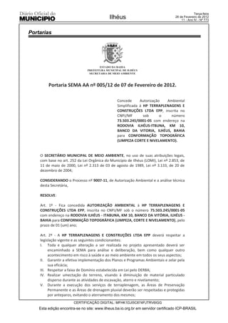 Terça-feira
                                            Ilhéus                                28 de Fevereiro de 2012
                                                                                      11 - Ano IV - Nº 773



Portarias




                                      ESTADO DA BAHIA
                               PREFEITURA MUNICIPAL DE ILHÉUS
                                SECRETARIA DE MEIO AMBIENTE



         Portaria SEMA AA nº 005/12 de 07 de Fevereiro de 2012.

                                                 Concede      Autorização  Ambiental
                                                 Simplificada à HP TERRAPLENAGENS E
                                                 CONSTRUÇÕES LTDA EPP, inscrita no
                                                 CNPJ/MF        sob      o   número
                                                 73.503.245/0001-05 com endereço na
                                                 RODOVIA ILHÉUS-ITBUNA, KM 10,
                                                 BANCO DA VITORIA, ILHÉUS, BAHIA
                                                 para CONFORMAÇÃO TOPOGRÁFICA
                                                 (LIMPEZA CORTE E NIVELAMENTO).


    O SECRETÁRIO MUNICIPAL DE MEIO AMBIENTE, no uso de suas atribuições legais,
    com base no art. 252 da Lei Orgânica do Município de Ilhéus (LOMI), Lei nº 2.853, de
    11 de maio de 2000, Lei nº 2.313 de 03 de agosto de 1989, Lei nº 3.133, de 20 de
    dezembro de 2004;

    CONSIDERANDO o Processo nº 9007-11, de Autorização Ambiental e a análise técnica
    desta Secretária,

    RESOLVE:

    Art. 1º - Fica concedida AUTORIZAÇÃO AMBIENTAL à HP TERRAPLENAGENS E
    CONSTRUÇÕES LTDA EPP, inscrita no CNPJ/MF sob o número 75.503.245/0001-05
    com endereço na RODOVIA ILHÉUS - ITABUNA, KM 10, BANCO DA VITÓRIA, ILHÉUS -
    BAHIA para CONFORMAÇÃO TOPOGRÁFICA (LIMPEZA, CORTE E NIVELAMENTO), pelo
    prazo de 01 (um) ano;

    Art. 2º - A HP TERRAPLENAGENS E CONSTRUÇÕES LTDA EPP deverá respeitar a
    legislação vigente e as seguintes condicionantes:
    I. Toda e qualquer alteração a ser realizada no projeto apresentado deverá ser
         encaminhado a SEMA para análise e deliberação, bem como qualquer outro
         acontecimento em risco à saúde e ao meio ambiente em todos os seus aspectos;
    II. Garantir a efetiva implementação dos Planos e Programas Ambientais e zelar pela
         sua eficácia;
    III. Respeitar a faixa de Domínio estabelecida em Lei pelo DERBA;
    IV. Realizar umectação do terreno, visando à diminuição de material particulado
         disperso durante as atividades de escavação, aterro e nivelamento;
    V. Durante a execução dos serviços de terraplenagem, as Áreas de Preservação
         Permanente e as Áreas de drenagem pluvial deverão ser respeitadas e protegidas
         por anteparos, evitando o aterramento dos mesmos;
                        CERTIFICAÇÃO DIGITAL: MFHK1DJI5C874PJTRV6IGG
    Esta edição encontra-se no site: www.ilheus.ba.io.org.br em servidor certificado ICP-BRASIL
 
