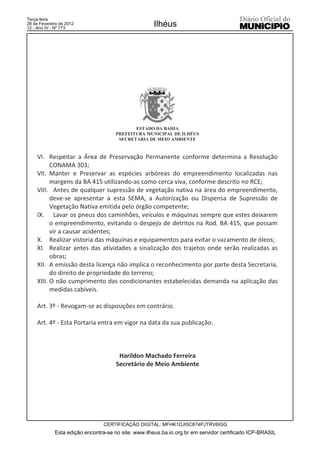 Terça-feira
28 de Fevereiro de 2012
12 - Ano IV - Nº 773
                                                     Ilhéus




                                             ESTADO DA BAHIA
                                      PREFEITURA MUNICIPAL DE ILHÉUS
                                       SECRETARIA DE MEIO AMBIENTE



     VI. Respeitar a Área de Preservação Permanente conforme determina a Resolução
           CONAMA 303;
     VII. Manter e Preservar as espécies arbóreas do empreendimento localizadas nas
           margens da BA 415 utilizando-as como cerca viva, conforme descrito no RCE;
     VIII. Antes de qualquer supressão de vegetação nativa na área do empreendimento,
           deve-se apresentar a esta SEMA, a Autorização ou Dispensa de Supressão de
           Vegetação Nativa emitida pelo órgão competente;
     IX. Lavar os pneus dos caminhões, veículos e máquinas sempre que estes deixarem
           o empreendimento, evitando o despejo de detritos na Rod. BA 415, que possam
           vir a causar acidentes;
     X. Realizar vistoria das máquinas e equipamentos para evitar o vazamento de óleos;
     XI. Realizar antes das atividades a sinalização dos trajetos onde serão realizadas as
           obras;
     XII. A emissão desta licença não implica o reconhecimento por parte desta Secretaria,
           do direito de propriedade do terreno;
     XIII. O não cumprimento das condicionantes estabelecidas demanda na aplicação das
           medidas cabíveis.

     Art. 3º - Revogam-se as disposições em contrário.

     Art. 4º - Esta Portaria entra em vigor na data da sua publicação.



                                       Harildon Machado Ferreira
                                      Secretário de Meio Ambiente




                                 CERTIFICAÇÃO DIGITAL: MFHK1DJI5C874PJTRV6IGG
             Esta edição encontra-se no site: www.ilheus.ba.io.org.br em servidor certificado ICP-BRASIL
 