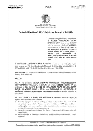 Terça-feira
                                         Ilhéus                                28 de Fevereiro de 2012
                                                                                   13 - Ano IV - Nº 773




                                   ESTADO DA BAHIA
                            PREFEITURA MUNICIPAL DE ILHÉUS
                             SECRETARIA DE MEIO AMBIENTE



     Portaria SEMA LA nº 007/12 de 15 de Fevereiro de 2012.

                                              Concede Licença Ambiental Simplificada
                                              à TIJOLOS ECOLOGICOS VICTOR
                                              GABRIHEL LTDA, inscrita no CNPJ/MF
                                              sob o número 08.250.477/0001-37,
                                              com endereço na RUA A, LOTE 11 E 12
                                              DO LOTEAMENTO AGUAS DE SANTA
                                              CLARA, BANCO DA VITORIA ILHÉUS -
                                              BAHIA     para    FABRICAÇÃO        DE
                                              ARTESANATO DE CERÂMICA OU BARRO
                                              COZIDO PARA USO NA CONSTRUÇÃO
                                              CIVIL.

O SECRETÁRIO MUNICIPAL DE MEIO AMBIENTE, no uso de suas atribuições legais,
com base no art. 252 da Lei Orgânica do Município de Ilhéus, à Lei Municipal 2.313 de
03/08/1989, à Lei 3.133, de 20/12/2004, à Lei 3510, de 13/12/2010;

CONSIDERANDO o Processo nº 8909/11, de Licença Ambiental Simplificada e a análise
técnica desta Secretária,

RESOLVE:

Art. 1º - Fica concedida LICENÇA AMBIENTAL SIMPLIFICADA à TIJOLOS ECOLOGICOS
VICTOR GABRIHEL LTDA, inscrita no CNPJ/MF sob o número 08.250.477/0001-37, com
endereço na RUA A, LOTE 11 E 12 DO LOTEAMENTO AGUAS DE SANTA CLARA,
BANCO DA VITORIA ILHÉUS - BAHIA para FABRICAÇÃO DE ARTESANATO DE
CERÂMICA OU BARRO COZIDO PARA USO NA CONSTRUÇÃO CIVIL pelo prazo de 03
(três) anos;

Art. 2º - A TIJOLOS ECOLOGICOS VICTOR GABRIHEL LTDA deverá respeitar a legislação
vigente e as seguintes condicionantes:
I. Executar o projeto na íntegra sendo que, toda e qualquer alteração a ser realizada
     no projeto apresentado deverá ser encaminhada a SEMA para análise e
     deliberação, bem como qualquer outro acontecimento em risco à saúde e ao
     meio ambiente em todos os seus aspectos;
II. Garantir a efetiva implementação dos Planos e Programas Ambientais e zelar pela
     sua eficácia;
III. Fazer manutenção preventiva e adequada dos equipamentos de segurança contra
     incêndio;


                     CERTIFICAÇÃO DIGITAL: MFHK1DJI5C874PJTRV6IGG
 Esta edição encontra-se no site: www.ilheus.ba.io.org.br em servidor certificado ICP-BRASIL
 