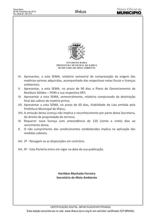 Terça-feira
28 de Fevereiro de 2012
14 - Ano IV - Nº 773
                                                     Ilhéus




                                             ESTADO DA BAHIA
                                      PREFEITURA MUNICIPAL DE ILHÉUS
                                       SECRETARIA DE MEIO AMBIENTE



     IV. Apresentar, a esta SEMA, relatório semestral de comprovação da origem das
           matérias–primas adquiridas, acompanhado das respectivas notas fiscais e licenças
           ambientais;
     V. Apresentar, a esta SEMA, no prazo de 90 dias o Plano de Gerenciamento de
           Resíduos Sólidos – PGRS e sua respectiva ART;
     VI. Apresentar a esta SEMA, semestralmente, relatório comprovado da destinação
           final das sobras de matéria prima;
     VII. Apresentar a esta SEMA, no prazo de 60 dias, Viabilidade de Lixo emitida pela
           Prefeitura Municipal de Ilhéus;
     VIII. A emissão desta Licença não implica o reconhecimento por parte desta Secretaria,
           do direito de propriedade do terreno;
     IX. Requerer nova licença com antecedência de 120 (cento e vinte) dias ao
           vencimento desta;
     X. O não cumprimento das condicionantes estabelecidas implica na aplicação das
           medidas cabíveis.

     Art. 3º - Revogam-se as disposições em contrário.

     Art. 4º - Esta Portaria entra em vigor na data da sua publicação.




                                       Harildon Machado Ferreira
                                      Secretário de Meio Ambiente




                                 CERTIFICAÇÃO DIGITAL: MFHK1DJI5C874PJTRV6IGG
             Esta edição encontra-se no site: www.ilheus.ba.io.org.br em servidor certificado ICP-BRASIL
 