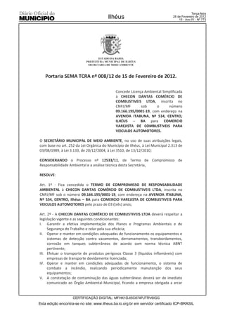 Terça-feira
                                        Ilhéus                                 28 de Fevereiro de 2012
                                                                                   15 - Ano IV - Nº 773




                                  ESTADO DA BAHIA
                           PREFEITURA MUNICIPAL DE ILHÉUS
                            SECRETARIA DE MEIO AMBIENTE



   Portaria SEMA TCRA nº 008/12 de 15 de Fevereiro de 2012.

                                             Concede Licença Ambiental Simplificada
                                             à CHECON DANTAS COMÉRCIO DE
                                             COMBUSTIVEIS LTDA, inscrita no
                                             CNPJ/MF       sob     o      número
                                             09.166.195/0001-19, com endereço na
                                             AVENIDA ITABUNA, Nº 534, CENTRO,
                                             ILHÉUS – BA para COMERCIO
                                             VAREJISTA DE COMBUSTIVEIS PARA
                                             VEICULOS AUTOMOTORES.

O SECRETÁRIO MUNICIPAL DE MEIO AMBIENTE, no uso de suas atribuições legais,
com base no art. 252 da Lei Orgânica do Município de Ilhéus, à Lei Municipal 2.313 de
03/08/1989, à Lei 3.133, de 20/12/2004, à Lei 3510, de 13/12/2010;

CONSIDERANDO o Processo nº 12533/11, de Termo de Compromisso de
Responsabilidade Ambiental e a análise técnica desta Secretária,

RESOLVE:

Art. 1º - Fica concedida o TERMO DE COMPROMISSO DE RESPONSABILIDADE
AMBIENTAL à CHECON DANTAS COMÉRCIO DE COMBUSTIVEIS LTDA, inscrita no
CNPJ/MF sob o número 09.166.195/0001-19, com endereço na AVENIDA ITABUNA,
Nº 534, CENTRO, Ilhéus – BA para COMERCIO VAREJISTA DE COMBUSTIVEIS PARA
VEICULOS AUTOMOTORES pelo prazo de 03 (três) anos;

Art. 2º - A CHECON DANTAS COMÉRCIO DE COMBUSTIVEIS LTDA deverá respeitar a
legislação vigente e as seguintes condicionantes:
I. Garantir a efetiva implementação dos Planos e Programas Ambientais e de
     Segurança do Trabalho e zelar pela sua eficácia;
II. Operar e manter em condições adequadas de funcionamento os equipamentos e
     sistemas de detecção contra vazamentos, derramamentos, transbordamentos,
     corrosão em tanques subterrâneos de acordo com norma técnica ABNT
     pertinente;
III. Efetuar o transporte de produtos perigosos Classe 3 (líquidos inflamáveis) com
     empresas de transporte devidamente licenciada;
IV. Operar e manter em condições adequadas de funcionamento, o sistema de
     combate a incêndio, realizando periodicamente manutenção dos seus
     equipamentos;
V. A constatação de contaminação das águas subterrâneas deverá ser de imediato
     comunicado ao Órgão Ambiental Municipal, ficando a empresa obrigada a arcar


                    CERTIFICAÇÃO DIGITAL: MFHK1DJI5C874PJTRV6IGG
Esta edição encontra-se no site: www.ilheus.ba.io.org.br em servidor certificado ICP-BRASIL
 