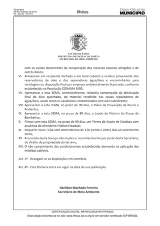 Terça-feira
28 de Fevereiro de 2012
16 - Ano IV - Nº 773
                                                     Ilhéus




                                             ESTADO DA BAHIA
                                      PREFEITURA MUNICIPAL DE ILHÉUS
                                       SECRETARIA DE MEIO AMBIENTE



           com os custos decorrentes da recuperação dos recursos naturais atingidos e de
           outros danos;
     VI. Armazenar em recipiente fechado e em local coberto o resíduo proveniente dos
           reservatórios de óleo e dos separadores água/óleo e encaminhá-los para
           reciclagem ou disposição final por empresa ambientalmente licenciada, conforme
           estabelecido na Resolução CONAMA 9/93;
     VII. Apresentar a esta SEMA, semestralmente, relatório comprovado da destinação
           final do óleo queimado, do material recolhido nas caixas separadoras de
           água/óleo, assim como os vasilhames contaminados com óleo lubrificante;
     VIII. Apresentar a esta SEMA, no prazo de 90 dias, o Plano de Prevenção de Riscos e
           Acidentes;
     IX. Apresentar a esta SEMA, no prazo de 90 dias, o Laudo de Vistoria do Corpo de
           Bombeiros;
     X. Firmar com esta SEMA, no prazo de 90 dias, um Termo de Ajuste de Conduta com
           anuência do Ministério Público Estadual;
     XI. Requerer novo TCRA com antecedência de 120 (cento e vinte) dias ao vencimento
           deste;
     XII. A emissão desta licença não implica o reconhecimento por parte desta Secretaria,
           do direito de propriedade do terreno;
     XIII. O não cumprimento das condicionantes estabelecidas demanda na aplicação das
           medidas cabíveis.

     Art. 3º - Revogam-se as disposições em contrário.

     Art. 4º - Esta Portaria entra em vigor na data da sua publicação.




                                       Harildon Machado Ferreira
                                      Secretário de Meio Ambiente




                                 CERTIFICAÇÃO DIGITAL: MFHK1DJI5C874PJTRV6IGG
             Esta edição encontra-se no site: www.ilheus.ba.io.org.br em servidor certificado ICP-BRASIL
 