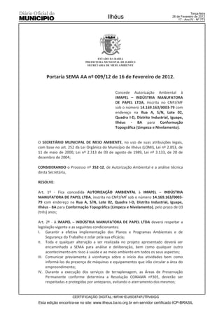 Terça-feira
                                        Ilhéus                                28 de Fevereiro de 2012
                                                                                  17 - Ano IV - Nº 773




                                  ESTADO DA BAHIA
                           PREFEITURA MUNICIPAL DE ILHÉUS
                            SECRETARIA DE MEIO AMBIENTE



    Portaria SEMA AA nº 009/12 de 16 de Fevereiro de 2012.

                                             Concede Autorização Ambiental à
                                             IMAPEL – INDÚSTRIA MANUFATORA
                                             DE PAPEL LTDA, inscrita no CNPJ/MF
                                             sob o número 14.169.163/0003-79 com
                                             endereço na Rua A, S/N, Lote 02,
                                             Quadra I-D, Distrito Industrial, Iguape,
                                             Ilhéus - BA para Conformação
                                             Topográfica (Limpeza e Nivelamento).


O SECRETÁRIO MUNICIPAL DE MEIO AMBIENTE, no uso de suas atribuições legais,
com base no art. 252 da Lei Orgânica do Município de Ilhéus (LOMI), Lei nº 2.853, de
11 de maio de 2000, Lei nº 2.313 de 03 de agosto de 1989, Lei nº 3.133, de 20 de
dezembro de 2004;

CONSIDERANDO o Processo nº 352-12, de Autorização Ambiental e a análise técnica
desta Secretária,

RESOLVE:

Art. 1º - Fica concedida AUTORIZAÇÃO AMBIENTAL à IMAPEL – INDÚSTRIA
MANUFATORA DE PAPEL LTDA, inscrita no CNPJ/MF sob o número 14.169.163/0003-
79 com endereço na Rua A, S/N, Lote 02, Quadra I-D, Distrito Industrial, Iguape,
Ilhéus - BA para Conformação Topográfica (Limpeza e Nivelamento), pelo prazo de 03
(três) anos;

Art. 2º - A IMAPEL – INDÚSTRIA MANUFATORA DE PAPEL LTDA deverá respeitar a
legislação vigente e as seguintes condicionantes:
I. Garantir a efetiva implementação dos Planos e Programas Ambientais e de
     Segurança do Trabalho e zelar pela sua eficácia;
II. Toda e qualquer alteração a ser realizada no projeto apresentado deverá ser
     encaminhado a SEMA para análise e deliberação, bem como qualquer outro
     acontecimento em risco à saúde e ao meio ambiente em todos os seus aspectos;
III. Comunicar previamente à vizinhança sobre o início das atividades bem como
     informá-los da presença de máquinas e equipamentos que irão circular a área do
     empreendimento;
IV. Durante a execução dos serviços de terraplenagem, as Áreas de Preservação
     Permanente conforme determina a Resolução CONAMA nº303, deverão ser
     respeitadas e protegidas por anteparos, evitando o aterramento dos mesmos;


                    CERTIFICAÇÃO DIGITAL: MFHK1DJI5C874PJTRV6IGG
Esta edição encontra-se no site: www.ilheus.ba.io.org.br em servidor certificado ICP-BRASIL
 