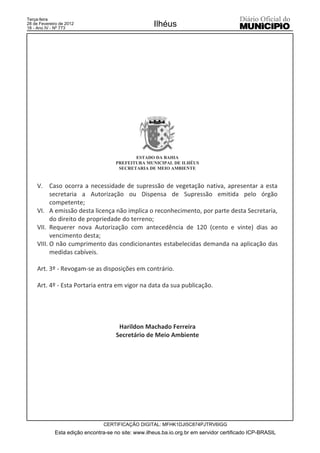 Terça-feira
28 de Fevereiro de 2012
18 - Ano IV - Nº 773
                                                     Ilhéus




                                             ESTADO DA BAHIA
                                      PREFEITURA MUNICIPAL DE ILHÉUS
                                       SECRETARIA DE MEIO AMBIENTE


     V. Caso ocorra a necessidade de supressão de vegetação nativa, apresentar a esta
           secretaria a Autorização ou Dispensa de Supressão emitida pelo órgão
           competente;
     VI. A emissão desta licença não implica o reconhecimento, por parte desta Secretaria,
           do direito de propriedade do terreno;
     VII. Requerer nova Autorização com antecedência de 120 (cento e vinte) dias ao
           vencimento desta;
     VIII. O não cumprimento das condicionantes estabelecidas demanda na aplicação das
           medidas cabíveis.

     Art. 3º - Revogam-se as disposições em contrário.

     Art. 4º - Esta Portaria entra em vigor na data da sua publicação.




                                       Harildon Machado Ferreira
                                      Secretário de Meio Ambiente




                                 CERTIFICAÇÃO DIGITAL: MFHK1DJI5C874PJTRV6IGG
             Esta edição encontra-se no site: www.ilheus.ba.io.org.br em servidor certificado ICP-BRASIL
 