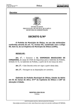 Terça-feira
28 de Fevereiro de 2012
2 - Ano IV - Nº 773
                                                     Ilhéus


      Decretos




                                            ESTADO DA BAHIA
                              PREFEITURA MUNICIPAL DE ILHÉUS
                                   SECRETARIA DE ADMINISTRAÇÃO




                                       DECRETO S/Nº

             O Prefeito do Município de Ilhéus, no uso das atribuições
     conferidas através do art. 72, incisos VII, combinado com o artigo
     99, item II, da Lei Orgânica do Município de Ilhéus (LOMI),



                   RESOLVE:

              Art. 1o. – Exonerar o Sr. DOMINGOS BRASILEIRO DE
     CERQUEIRA, do cargo de Chefe de Segurança para o Gabinete do Prefeito,
     Símbolo CC VI, no Gabinete do Prefeito, a partir de 01 de março de 2012.

                   Art. 2o. – Este Decreto entra em vigor a partir desta data.

                   Art. 3o. - Revogam-se as disposições em contrário.



             Gabinete do Prefeito Municipal de Ilhéus, Estado da Bahia
     em 01 de março de 2012, 477º da Capitania de Ilhéus e 130º de
     elevação à Cidade.




                                         NEWTON LIMA SILVA
                                              Prefeito



                                 CERTIFICAÇÃO DIGITAL: MFHK1DJI5C874PJTRV6IGG
             Esta edição encontra-se no site: www.ilheus.ba.io.org.br em servidor certificado ICP-BRASIL
 