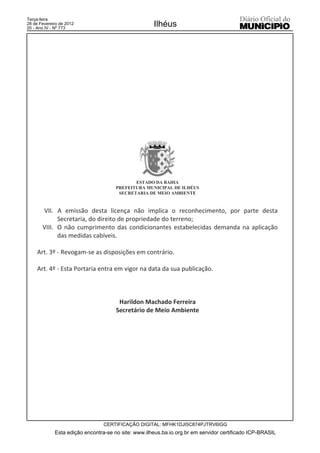 Terça-feira
28 de Fevereiro de 2012
20 - Ano IV - Nº 773
                                                     Ilhéus




                                             ESTADO DA BAHIA
                                      PREFEITURA MUNICIPAL DE ILHÉUS
                                       SECRETARIA DE MEIO AMBIENTE


       VII. A emissão desta licença não implica o reconhecimento, por parte desta
             Secretaria, do direito de propriedade do terreno;
       VIII. O não cumprimento das condicionantes estabelecidas demanda na aplicação
             das medidas cabíveis.

     Art. 3º - Revogam-se as disposições em contrário.

     Art. 4º - Esta Portaria entra em vigor na data da sua publicação.



                                       Harildon Machado Ferreira
                                      Secretário de Meio Ambiente




                                 CERTIFICAÇÃO DIGITAL: MFHK1DJI5C874PJTRV6IGG
             Esta edição encontra-se no site: www.ilheus.ba.io.org.br em servidor certificado ICP-BRASIL
 