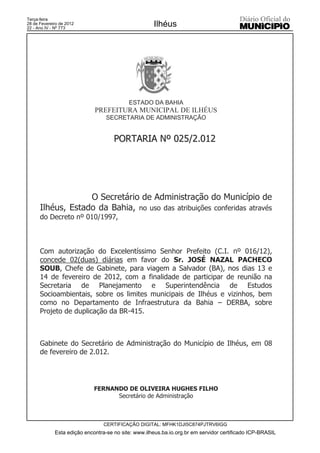 Terça-feira
28 de Fevereiro de 2012
22 - Ano IV - Nº 773
                                                     Ilhéus




                                           ESTADO DA BAHIA
                             PREFEITURA MUNICIPAL DE ILHÉUS
                                  SECRETARIA DE ADMINISTRAÇÃO


                                     PORTARIA Nº 025/2.012




                   O Secretário de Administração do Município de
      Ilhéus, Estado da Bahia, no uso das atribuições conferidas através
      do Decreto nº 010/1997,



      Com autorização do Excelentíssimo Senhor Prefeito (C.I. nº 016/12),
      concede 02(duas) diárias em favor do Sr. JOSÉ NAZAL PACHECO
      SOUB, Chefe de Gabinete, para viagem a Salvador (BA), nos dias 13 e
      14 de fevereiro de 2012, com a finalidade de participar de reunião na
      Secretaria de Planejamento e Superintendência de Estudos
      Socioambientais, sobre os limites municipais de Ilhéus e vizinhos, bem
      como no Departamento de Infraestrutura da Bahia – DERBA, sobre
      Projeto de duplicação da BR-415.



      Gabinete do Secretário de Administração do Município de Ilhéus, em 08
      de fevereiro de 2.012.




                             FERNANDO DE OLIVEIRA HUGHES FILHO
                                   Secretário de Administração



                                 CERTIFICAÇÃO DIGITAL: MFHK1DJI5C874PJTRV6IGG
             Esta edição encontra-se no site: www.ilheus.ba.io.org.br em servidor certificado ICP-BRASIL
 