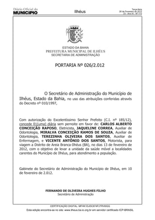 Terça-feira
                                            Ilhéus                                28 de Fevereiro de 2012
                                                                                      23 - Ano IV - Nº 773




                                  ESTADO DA BAHIA
                    PREFEITURA MUNICIPAL DE ILHÉUS
                         SECRETARIA DE ADMINISTRAÇÃO


                            PORTARIA Nº 026/2.012




             O Secretário de Administração do Município de
Ilhéus, Estado da Bahia, no uso das atribuições conferidas através
do Decreto nº 010/1997,



Com autorização do Excelentíssimo Senhor Prefeito (C.I. nº 185/12),
concede 01(uma) diária sem pernoite em favor de: CARLOS ALBERTO
CONCEIÇÃO RAPOSO, Eletricista, JAQUELINE CORREA, Auxiliar de
Odontologia, MIRALVA CONCEIÇÃO RAMOS DE SOUZA, Auxiliar de
Odontologia, TEREZINHA OLIVEIRA DOS SANTOS, Auxiliar de
Enfermagem, e VICENTE ANTÔNIO DOS SANTOS, Motorista, para
viagem a Distrito de Areia Branca-Ilhéus (BA), no dias 13 de fevereiro de
2012, com o objetivo de levar a unidade da saúde móvel a localidades
carentes do Município de Ilhéus, para atendimento a população.



Gabinete do Secretário de Administração do Município de Ilhéus, em 10
de fevereiro de 2.012.




                    FERNANDO DE OLIVEIRA HUGHES FILHO
                          Secretário de Administração


                        CERTIFICAÇÃO DIGITAL: MFHK1DJI5C874PJTRV6IGG
    Esta edição encontra-se no site: www.ilheus.ba.io.org.br em servidor certificado ICP-BRASIL
 