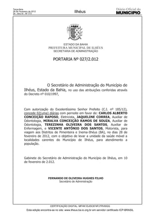 Terça-feira
28 de Fevereiro de 2012
24 - Ano IV - Nº 773
                                                     Ilhéus




                                            ESTADO DA BAHIA
                               PREFEITURA MUNICIPAL DE ILHÉUS
                                   SECRETARIA DE ADMINISTRAÇÃO


                                   PORTARIA Nº 027/2.012




                        O Secretário de Administração do Município de
           Ilhéus, Estado da Bahia, no uso das atribuições conferidas através
           do Decreto nº 010/1997,



           Com autorização do Excelentíssimo Senhor Prefeito (C.I. nº 185/12),
           concede 02(uma) diárias com pernoite em favor de: CARLOS ALBERTO
           CONCEIÇÃO RAPOSO, Eletricista, JAQUELINE CORREA, Auxiliar de
           Odontologia, MIRALVA CONCEIÇÃO RAMOS DE SOUZA, Auxiliar de
           Odontologia, TEREZINHA OLIVEIRA DOS SANTOS, Auxiliar de
           Enfermagem, e VICENTE ANTÔNIO DOS SANTOS, Motorista, para
           viagem aos Distritos de Pimenteira e Inema-Ilhéus (BA), no dias 28 de
           fevereiro de 2012, com o objetivo de levar a unidade da saúde móvel a
           localidades carentes do Município de Ilhéus, para atendimento a
           população.



           Gabinete do Secretário de Administração do Município de Ilhéus, em 10
           de fevereiro de 2.012.




                               FERNANDO DE OLIVEIRA HUGHES FILHO
                                     Secretário de Administração




                                 CERTIFICAÇÃO DIGITAL: MFHK1DJI5C874PJTRV6IGG
             Esta edição encontra-se no site: www.ilheus.ba.io.org.br em servidor certificado ICP-BRASIL
 